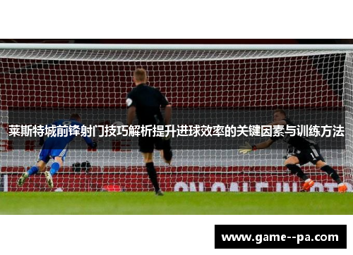 莱斯特城前锋射门技巧解析提升进球效率的关键因素与训练方法