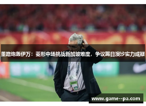 董路炮轰伊万：菱形中场挑战新加坡难度，争议踢日澳沙实力成疑