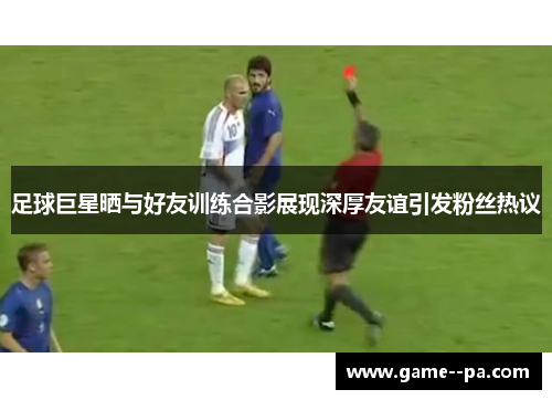 足球巨星晒与好友训练合影展现深厚友谊引发粉丝热议