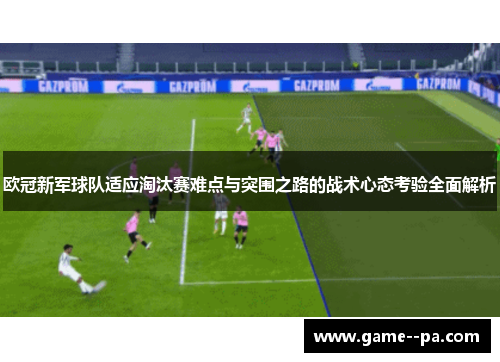 欧冠新军球队适应淘汰赛难点与突围之路的战术心态考验全面解析