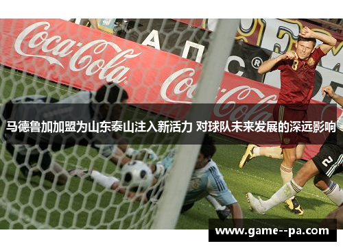 马德鲁加加盟为山东泰山注入新活力 对球队未来发展的深远影响