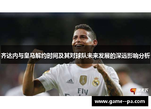 齐达内与皇马解约时间及其对球队未来发展的深远影响分析