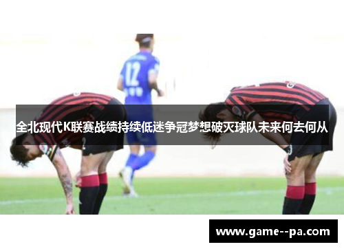 全北现代K联赛战绩持续低迷争冠梦想破灭球队未来何去何从