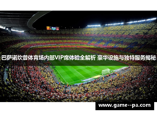 巴萨诺坎普体育场内部VIP席体验全解析 豪华设施与独特服务揭秘 巴萨诺坎普体育场内部VIP席体验全解析 豪华设施与独特服务揭秘