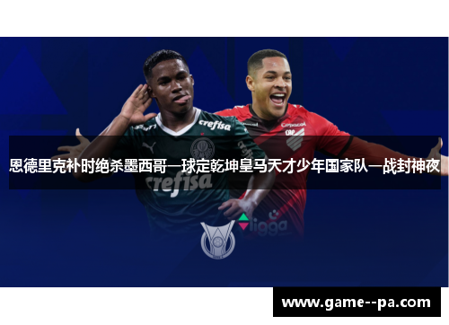 恩德里克补时绝杀墨西哥一球定乾坤皇马天才少年国家队一战封神夜