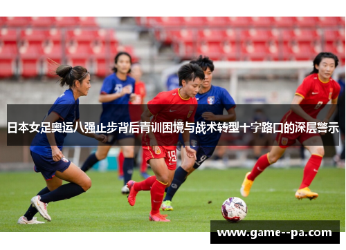 日本女足奥运八强止步背后青训困境与战术转型十字路口的深层警示 日本女足奥运八强止步背后青训困境与战术转型十字路口的深层警示