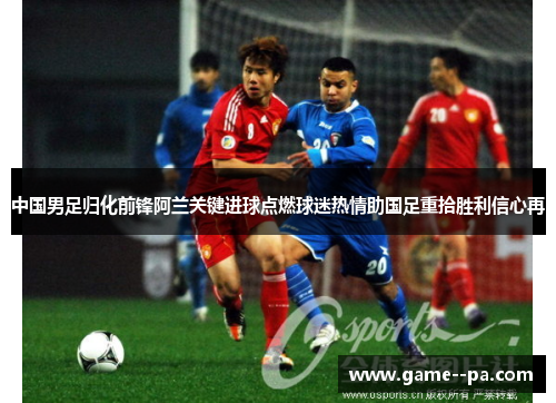 中国男足归化前锋阿兰关键进球点燃球迷热情助国足重拾胜利信心再 中国男足归化前锋阿兰关键进球点燃球迷热情助国足重拾胜利信心再