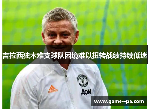 吉拉西独木难支球队困境难以扭转战绩持续低迷 吉拉西独木难支球队困境难以扭转战绩持续低迷