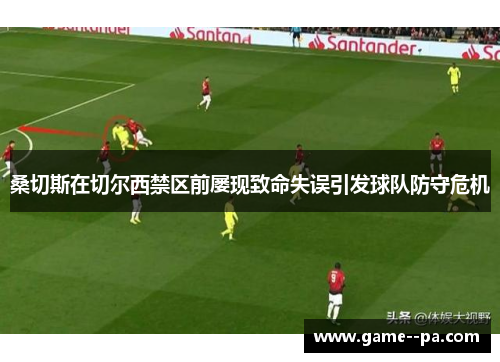 桑切斯在切尔西禁区前屡现致命失误引发球队防守危机