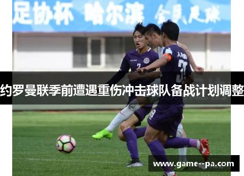 约罗曼联季前遭遇重伤冲击球队备战计划调整