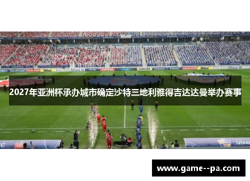 2027年亚洲杯承办城市确定沙特三地利雅得吉达达曼举办赛事