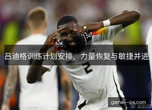 吕迪格训练计划安排,力量恢复与敏捷并进 吕迪格训练计划安排,力量恢复与敏捷并进