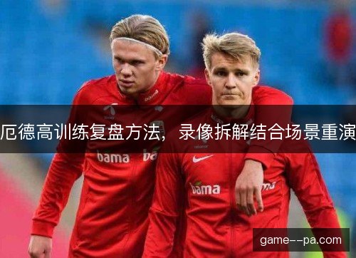 厄德高训练复盘方法，录像拆解结合场景重演