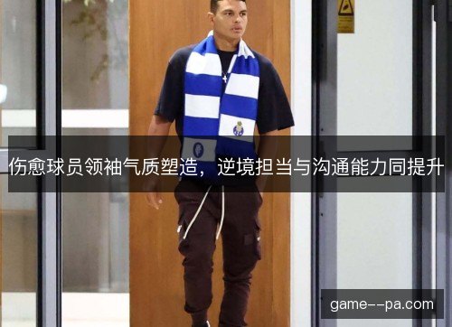 伤愈球员领袖气质塑造，逆境担当与沟通能力同提升